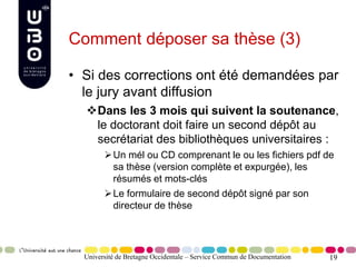 19
Comment déposer sa thèse (3)
• Si des corrections ont été demandées par
le jury avant diffusion
Dans les 3 mois qui suivent la soutenance,
le doctorant doit faire un second dépôt au
secrétariat des bibliothèques universitaires :
Un mél ou CD comprenant le ou les fichiers pdf de
sa thèse (version complète et expurgée), les
résumés et mots-clés
Le formulaire de second dépôt signé par son
directeur de thèse
Université de Bretagne Occidentale – Service Commun de Documentation
 