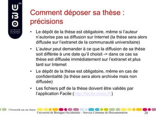 20
Comment déposer sa thèse :
précisions
• Le dépôt de la thèse est obligatoire, même si l’auteur
n’autorise pas sa diffusion sur Internet (la thèse sera alors
diffusée sur l’extranet de la communauté universitaire)
• L’auteur peut demander à ce que la diffusion de sa thèse
soit différée à une date qu’il choisit -> dans ce cas sa
thèse est diffusée immédiatement sur l’extranet et plus
tard sur Internet
• Le dépôt de la thèse est obligatoire, même en cas de
confidentialité (la thèse sera alors archivée mais non
diffusée)
• Les fichiers pdf de la thèse doivent être validés par
l’application Facile (http://facile.cines.fr/)
Université de Bretagne Occidentale – Service Commun de Documentation
 