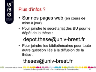 22
Plus d’infos ?
• Sur nos pages web (en cours de
mise à jour)
• Pour joindre le secrétariat des BU pour le
dépôt de la thèse :
depot.these@univ-brest.fr
• Pour joindre les bibliothécaires pour toute
autre question liée à la diffusion de la
thèse :
theses@univ-brest.fr
Université de Bretagne Occidentale – Service Commun de Documentation
 