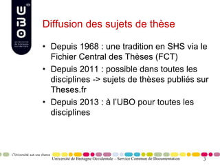 3
Diffusion des sujets de thèse
• Depuis 1968 : une tradition en SHS via le
Fichier Central des Thèses (FCT)
• Depuis 2011 : possible dans toutes les
disciplines -> sujets de thèses publiés sur
Theses.fr
• Depuis 2013 : à l’UBO pour toutes les
disciplines
Université de Bretagne Occidentale – Service Commun de Documentation
 
