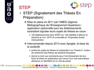 4
STEP
• STEP (Signalement des Thèses En
Préparation)
 Mise en place en 2011 par l’ABES (Agence
Bibliographique de l’Enseignement Supérieur) :
application optionnelle pour les établissements
souhaitant signaler leurs sujets de thèses en cours
 102 établissements dans STEP sur 125 habilités à délivrer le
doctorat en nov. 2014 (4 universités et 19 grandes écoles
manquantes)
 Interconnectée depuis 2013 avec Apogée, la base de
la scolarité
 publie les sujets de thèses en préparation sur Theses.fr, moteur
de recherche des thèses de doctorat françaises
 donne la main aux doctorants pour l’enrichissement de leur
fiche de thèse en préparation par l’envoi d’un mél automatique
attribuant un identifiant et un mot de passe
Université de Bretagne Occidentale – Service Commun de Documentation
 