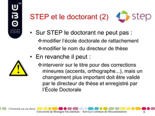 6
STEP et le doctorant (2)
• Sur STEP le doctorant ne peut pas :
modifier l’école doctorale de rattachement
modifier le nom du directeur de thèse
• En revanche il peut :
intervenir sur le titre pour des corrections
mineures (accents, orthographe...), mais un
changement plus important doit être validé
par le directeur de thèse et enregistré par
l’École Doctorale
Université de Bretagne Occidentale – Service Commun de Documentation
 