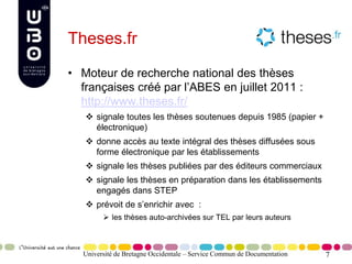 7
Theses.fr
• Moteur de recherche national des thèses
françaises créé par l’ABES en juillet 2011 :
http://www.theses.fr/
 signale toutes les thèses soutenues depuis 1985 (papier +
électronique)
 donne accès au texte intégral des thèses diffusées sous
forme électronique par les établissements
 signale les thèses publiées par des éditeurs commerciaux
 signale les thèses en préparation dans les établissements
engagés dans STEP
 prévoit de s’enrichir avec :
 les thèses auto-archivées sur TEL par leurs auteurs
Université de Bretagne Occidentale – Service Commun de Documentation
 