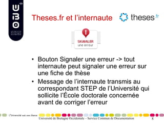 8Université de Bretagne Occidentale – Service Commun de Documentation
Theses.fr et l’internaute
• Bouton Signaler une erreur -> tout
internaute peut signaler une erreur sur
une fiche de thèse
• Message de l’internaute transmis au
correspondant STEP de l’Université qui
sollicite l’École doctorale concernée
avant de corriger l’erreur
 