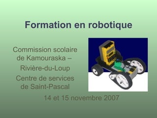 Formation en robotique 14 et 15 novembre 2007 Commission scolaire de Kamouraska –  Rivière-du-Loup Centre de services de Saint-Pascal 