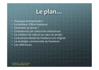 Le	
  plan…	
  
www.asoncompte.com	
  
©Nodesway	
  	
  ©	
  Alain	
  Fernandez	
  
•  Pourquoi	
  entreprendre	
  ?	
  	
  
•  Le	
  bonheur	
  d’être	
  freelance	
  
•  Comment	
  se	
  lancer	
  ?	
  	
  
•  Commencez	
  par	
  vaincre	
  les	
  résistances	
  
•  La	
  création	
  de	
  valeurs	
  au	
  cœur	
  du	
  projet	
  
•  Le	
  business	
  Model	
  du	
  freelance	
  est	
  original	
  
•  La	
  stratégie	
  commerciale	
  du	
  freelance	
  
•  Les	
  références	
  
	
  
	
  
 