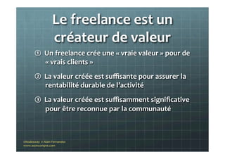 Le	
  freelance	
  est	
  un	
  
créateur	
  de	
  valeur	
  
①  Un	
  freelance	
  crée	
  une	
  «	
  vraie	
  valeur	
  »	
  pour	
  de	
  
«	
  vrais	
  clients	
  »	
  	
  
②  La	
  valeur	
  créée	
  est	
  suﬃsante	
  pour	
  assurer	
  la	
  
rentabilité	
  durable	
  de	
  l’activité	
  
③  La	
  valeur	
  créée	
  est	
  suﬃsamment	
  signiﬁcative	
  
pour	
  être	
  reconnue	
  par	
  la	
  communauté	
  	
  
©Nodesway	
  	
  ©	
  Alain	
  Fernandez	
  
www.asoncompte.com	
  
 