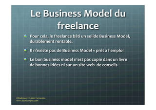 Le	
  Business	
  Model	
  du	
  
freelance	
  
"   Pour	
  cela,	
  le	
  freelance	
  bâti	
  un	
  solide	
  Business	
  Model,	
  
durablement	
  rentable.	
  
"   Il	
  n’existe	
  pas	
  de	
  Business	
  Model	
  «	
  prêt	
  à	
  l’emploi	
  
"   Le	
  bon	
  business	
  model	
  n’est	
  pas	
  copié	
  dans	
  un	
  livre	
  
de	
  bonnes	
  idées	
  ni	
  sur	
  un	
  site	
  web	
  	
  de	
  conseils	
  
©Nodesway	
  	
  ©	
  Alain	
  Fernandez	
  
www.asoncompte.com	
  
 