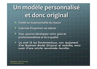 Un	
  modèle	
  personnalisé	
  
et	
  donc	
  original	
  
"   Fondé	
  sur	
  la	
  personnalité	
  de	
  chacun	
  	
  
"   Il	
  permet	
  d'exprimer	
  ses	
  talents	
  	
  
"   Vous	
  	
  pourrez	
  développer	
  votre	
  	
  goût	
  du	
  
professionnalisme	
  et	
  de	
  la	
  qualité	
  
"   Ce sont là les fondamentaux, non seulement
d’un Business Model Original et rentable, mais
aussi d’une solide renommée durable.
©Nodesway	
  	
  ©	
  Alain	
  Fernandez	
  
www.asoncompte.com	
  
 