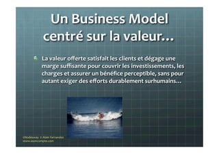 Un	
  Business	
  Model	
  
centré	
  sur	
  la	
  valeur…	
  
"   La	
  valeur	
  oﬀerte	
  satisfait	
  les	
  clients	
  et	
  dégage	
  une	
  
marge	
  suﬃsante	
  pour	
  couvrir	
  les	
  investissements,	
  les	
  
charges	
  et	
  assurer	
  un	
  bénéﬁce	
  perceptible,	
  sans	
  pour	
  
autant	
  exiger	
  des	
  eﬀorts	
  durablement	
  surhumains…	
  
	
  
©Nodesway	
  	
  ©	
  Alain	
  Fernandez	
  
www.asoncompte.com	
  
 