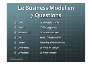 Le	
  Business	
  Model	
  en	
  	
  
7	
  Questions	
  
①  Qui	
  ?	
  
②  Quoi	
  ?	
  
③  Pourquoi	
  ?	
  	
  
④  Où	
  ?	
  
⑤  Quand	
  ?	
  
⑥  Comment	
  ?	
  
⑦  Combien	
  ?	
  
La	
  clientèle	
  ciblée	
  
L’idée	
  gagnante	
  	
  
La	
  valeur	
  ajoutée	
  
Zone	
  d’intervention	
  
Planning	
  de	
  lancement	
  
La	
  mise	
  en	
  action	
  
Le	
  ﬁnancement	
  
©Nodesway	
  	
  ©	
  Alain	
  Fernandez	
  
www.asoncompte.com	
  
 