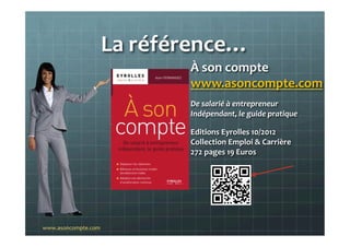 La	
  référence…	
  	
  
À	
  son	
  compte	
  
www.asoncompte.com	
  
De	
  salarié	
  à	
  entrepreneur	
  	
  
Indépendant,	
  le	
  guide	
  pratique	
  
Editions	
  Eyrolles	
  10/2012	
  
Collection	
  Emploi	
  &	
  Carrière	
  
272	
  pages	
  19	
  Euros	
  
	
  
www.asoncompte.com	
  
 