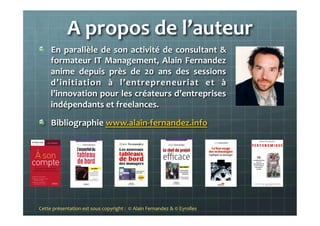 A	
  propos	
  de	
  l’auteur	
  
"   En	
  parallèle	
  de	
  son	
  activité	
  de	
  consultant	
  &	
  
formateur	
  IT	
  Management,	
  Alain	
  Fernandez	
  
anime	
   depuis	
   près	
   de	
   20	
   ans	
   des	
   sessions	
  
d’initiation	
   à	
   l’entrepreneuriat	
   et	
   à	
  
l’innovation	
  pour	
  les	
  créateurs	
  d’entreprises	
  
indépendants	
  et	
  freelances.	
  	
  
"   Bibliographie	
  www.alain-­‐fernandez.info	
  
	
  
	
  
	
  
Cette	
  présentation	
  est	
  sous	
  copyright	
  :	
  	
  ©	
  Alain	
  Fernandez	
  &	
  ©	
  Eyrolles	
  	
  	
  
 
