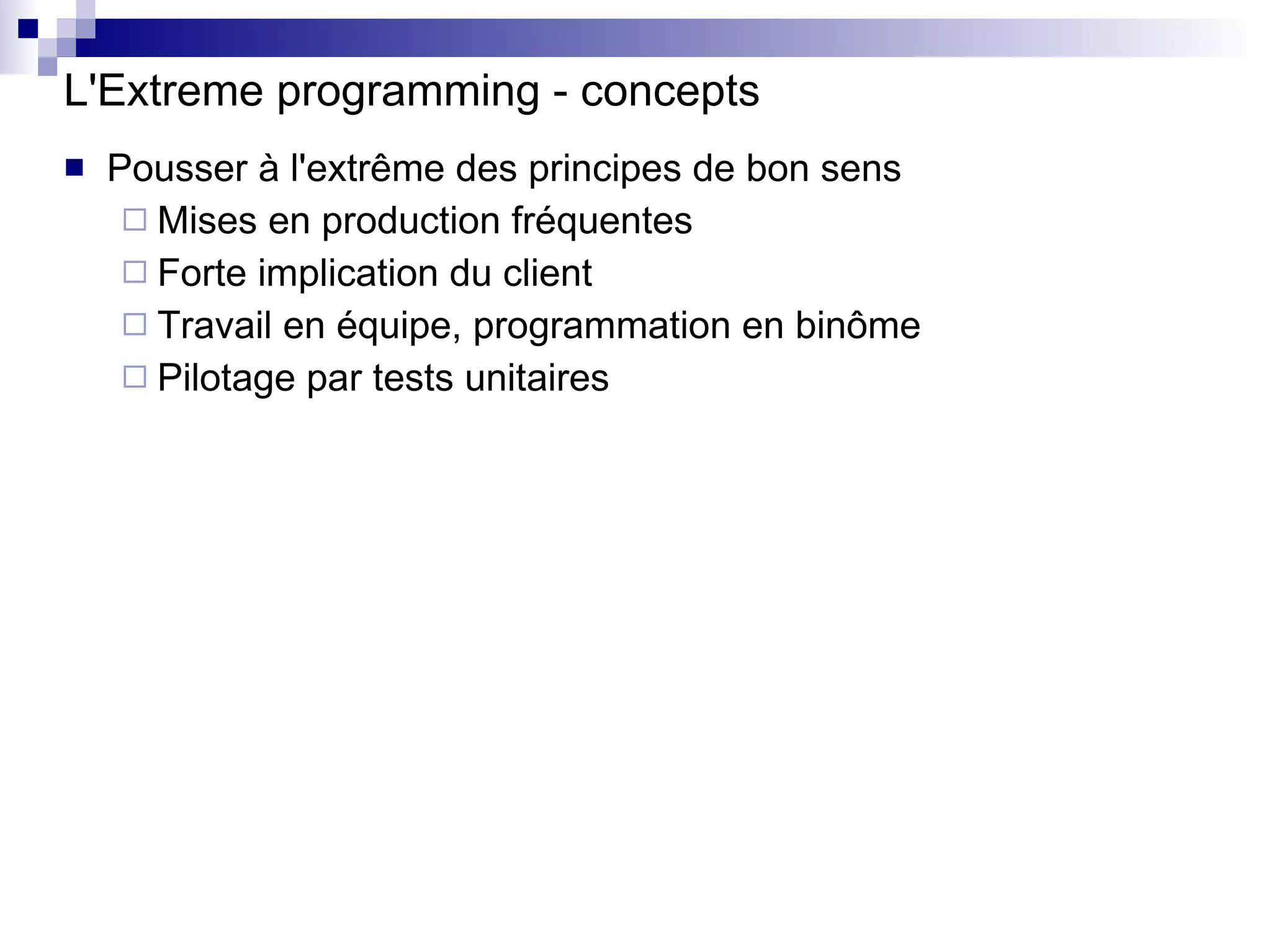 L'Extreme programming - concepts Pousser à l'extrême des principes de bon sens Mises en production fréquentes Forte implication du client Travail en équipe, programmation en binôme Pilotage par tests unitaires 