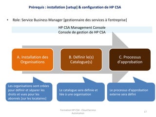 Formation HP-CSA - Cloud Service
Automation
17
A. Installation des
Organisations
B. Définir le(s)
Catalogue(s)
C. Processus
d'approbation
• Role: Service Business Manager [gestionnaire des services à l’entreprise]
Prérequis : installation [setup] & configuration de HP CSA
HP CSA Management Console
Console de gestion de HP CSA
Les organisations sont créées
pour définir et séparer les
droits et vues pour les
abonnés [sur les locataires]
Le catalogue sera définie et
liée à une organisation
Le processus d'approbation
externe sera défini
 