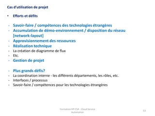 Formation HP-CSA - Cloud Service
Automation
53
• Efforts et défits
Cas d’utilisation de projet
- Savoir-faire / compétences des technologies étrangères
- Accumulation de démo-environnement / disposition du réseau
[network-layout]
- Approvisionnement des ressources
- Réalisation technique
- La création de diagramme de flux
- Etc.
- Gestion de projet
- Plus grands défis?
- La coordination interne - les différents départements, les rôles, etc.
- Interfaces / processus
- Savoir-faire / compétences pour les technologies étrangères
 