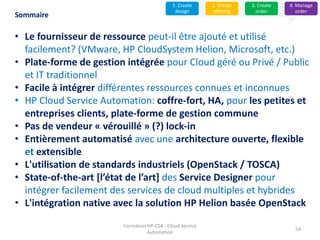 Formation HP-CSA - Cloud Service
Automation
54
Sommaire
• Le fournisseur de ressource peut-il être ajouté et utilisé
facilement? (VMware, HP CloudSystem Helion, Microsoft, etc.)
• Plate-forme de gestion intégrée pour Cloud géré ou Privé / Public
et IT traditionnel
• Facile à intégrer différentes ressources connues et inconnues
• HP Cloud Service Automation: coffre-fort, HA, pour les petites et
entreprises clients, plate-forme de gestion commune
• Pas de vendeur « vérouillé » (?) lock-in
• Entièrement automatisé avec une architecture ouverte, flexible
et extensible
• L'utilisation de standards industriels (OpenStack / TOSCA)
• State-of-the-art [l’état de l’art] des Service Designer pour
intégrer facilement des services de cloud multiples et hybrides
• L'intégration native avec la solution HP Helion basée OpenStack
1. Create
design
2. Create
offering
3. Create
order
4. Manage
order
 