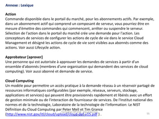 Formation HP-CSA - Cloud Service
Automation
55
Formation HP-CSA - Cloud Service
Automation
55
Formation HP-CSA - Cloud Service
Automation
55
Annexe : Lexique
Action
Commande disponible dans le portail du marché, pour les abonnements actifs. Par exemple,
dans un abonnement actif qui comprend un composant de serveur, vous pourriez être en
mesure d'émettre des commandes qui commencent, arrêter ou suspendre le serveur.
Sélection de l'action dans le portail du marché crée une demande pour l'action. Les
concepteurs de services de configurer les actions de cycle de vie dans le service Cloud
Management et désigné les actions de cycle de vie sont visibles aux abonnés comme des
actions. Voir aussi Lifecycle action.
Approbateur [aprover]
Une personne qui est autorisée à approuver les demandes de services à partir d'un
ensemble d'abonnés (membres d'une organisation qui demandent des services de cloud
computing). Voir aussi abonné et demande de service.
Cloud Computing
Un modèle pour permettre un accès pratique à la demande réseau à un réservoir partagé de
ressources informatiques configurables (par exemple, réseaux, serveurs, stockage,
applications et services) qui peuvent être provisionnés rapidement et libérés avec un effort
de gestion minimale ou de l'interaction de fournisseur de services. De l'Institut national des
normes et de la technologie, Laboratoire de la technologie de l'information: Le NIST
Définition du Cloud Computing par Peter Mell et Tim Grance
(http://www.nist.gov/itl/cloud/upload/cloud-def-v15.pdf ) .
 