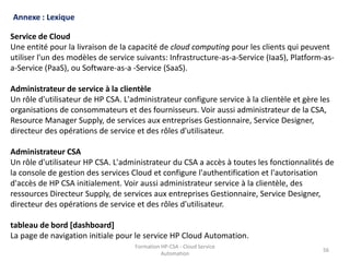 Formation HP-CSA - Cloud Service
Automation
56
Formation HP-CSA - Cloud Service
Automation
56
Annexe : Lexique
Service de Cloud
Une entité pour la livraison de la capacité de cloud computing pour les clients qui peuvent
utiliser l'un des modèles de service suivants: Infrastructure-as-a-Service (IaaS), Platform-as-
a-Service (PaaS), ou Software-as-a -Service (SaaS).
Administrateur de service à la clientèle
Un rôle d'utilisateur de HP CSA. L'administrateur configure service à la clientèle et gère les
organisations de consommateurs et des fournisseurs. Voir aussi administrateur de la CSA,
Resource Manager Supply, de services aux entreprises Gestionnaire, Service Designer,
directeur des opérations de service et des rôles d'utilisateur.
Administrateur CSA
Un rôle d'utilisateur HP CSA. L'administrateur du CSA a accès à toutes les fonctionnalités de
la console de gestion des services Cloud et configure l'authentification et l'autorisation
d'accès de HP CSA initialement. Voir aussi administrateur service à la clientèle, des
ressources Directeur Supply, de services aux entreprises Gestionnaire, Service Designer,
directeur des opérations de service et des rôles d'utilisateur.
tableau de bord [dashboard]
La page de navigation initiale pour le service HP Cloud Automation.
 