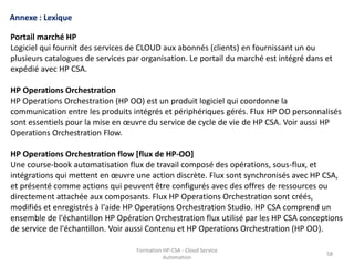 Formation HP-CSA - Cloud Service
Automation
58
Formation HP-CSA - Cloud Service
Automation
58
Annexe : Lexique
Portail marché HP
Logiciel qui fournit des services de CLOUD aux abonnés (clients) en fournissant un ou
plusieurs catalogues de services par organisation. Le portail du marché est intégré dans et
expédié avec HP CSA.
HP Operations Orchestration
HP Operations Orchestration (HP OO) est un produit logiciel qui coordonne la
communication entre les produits intégrés et périphériques gérés. Flux HP OO personnalisés
sont essentiels pour la mise en œuvre du service de cycle de vie de HP CSA. Voir aussi HP
Operations Orchestration Flow.
HP Operations Orchestration flow [flux de HP-OO]
Une course-book automatisation flux de travail composé des opérations, sous-flux, et
intégrations qui mettent en œuvre une action discrète. Flux sont synchronisés avec HP CSA,
et présenté comme actions qui peuvent être configurés avec des offres de ressources ou
directement attachée aux composants. Flux HP Operations Orchestration sont créés,
modifiés et enregistrés à l'aide HP Operations Orchestration Studio. HP CSA comprend un
ensemble de l'échantillon HP Opération Orchestration flux utilisé par les HP CSA conceptions
de service de l'échantillon. Voir aussi Contenu et HP Operations Orchestration (HP OO).
 