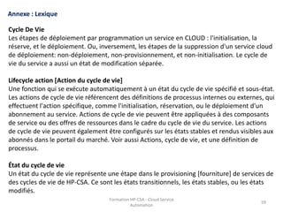 Formation HP-CSA - Cloud Service
Automation
59
Formation HP-CSA - Cloud Service
Automation
59
Annexe : Lexique
Cycle De Vie
Les étapes de déploiement par programmation un service en CLOUD : l'initialisation, la
réserve, et le déploiement. Ou, inversement, les étapes de la suppression d'un service cloud
de déploiement: non-déploiement, non-provisionnement, et non-initialisation. Le cycle de
vie du service a aussi un état de modification séparée.
Lifecycle action [Action du cycle de vie]
Une fonction qui se exécute automatiquement à un état du cycle de vie spécifié et sous-état.
Les actions de cycle de vie référencent des définitions de processus internes ou externes, qui
effectuent l'action spécifique, comme l'initialisation, réservation, ou le déploiement d'un
abonnement au service. Actions de cycle de vie peuvent être appliquées à des composants
de service ou des offres de ressources dans le cadre du cycle de vie du service. Les actions
de cycle de vie peuvent également être configurés sur les états stables et rendus visibles aux
abonnés dans le portail du marché. Voir aussi Actions, cycle de vie, et une définition de
processus.
État du cycle de vie
Un état du cycle de vie représente une étape dans le provisioning [fourniture] de services de
des cycles de vie de HP-CSA. Ce sont les états transitionnels, les états stables, ou les états
modifiés.
 