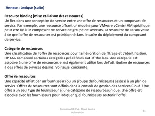 Formation HP-CSA - Cloud Service
Automation
61
Formation HP-CSA - Cloud Service
Automation
61
Annexe : Lexique (suite)
Resource binding [mise en liaison des ressources]
Un lien dans une conception de service entre une offre de ressources et un composant de
service. Par exemple, une ressource offrant un modèle pour VMware vCenter VM spécifique
peut être lié à un composant de service de groupe de serveurs. La ressource de liaison veille
à ce que l'offre de ressources est provisionné dans le cadre du déploiement du composant
de service.
Catégorie de ressources
Une classification de l'offre de ressources pour l'amélioration de filtrage et d'identification.
HP CSA comprend certaines catégories prédéfinies out-of-the-box. Une catégorie est
associée à une offre de ressources et est également utilisé lors de l'attribution de ressources
à des offres de services dessins. Voir aussi contrainte.
Offre de ressources
Une capacité offert par un fournisseur (ou un groupe de fournisseurs) associé à un plan de
service. Offres de ressources sont définis dans la console de gestion des services Cloud. Une
offre a un seul type de fournisseur et une catégorie de ressources unique. Une offre est
associée avec les fournisseurs pour indiquer quel fournisseurs soutenir l'offre.
 