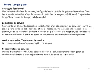 Formation HP-CSA - Cloud Service
Automation
63
Formation HP-CSA - Cloud Service
Automation
63
Annexe : Lexique (suite)
Catalogue des services
Une collection d'offres de services, configuré dans la console de gestion des services Cloud.
Les abonnés voient les offres de services à partir des catalogues spécifiques à l'organisation
lorsqu'ils se connectent au portail du marché.
Composant de service
Représente un élément nécessaire à la réalisation d'un abonnement de service et fournit un
cadre pour décrire les actions et des offres de ressources nécessaires à la réalisation, la
gestion, et de se retirer cet élément. Au cours du processus de conception, les composants
de service sont créés à partir de types de composants et des modèles de composants.
service composite / Composant de service
Le composant de base d'une conception de service.
Consommateur de services
Un rôle d'utilisateur HP CSA. Les consommateurs de services demandent et gérer les
abonnements offerts à leurs organisations. Voir aussi Rôles de l'utilisateur.
 