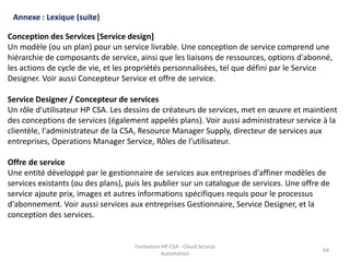 Formation HP-CSA - Cloud Service
Automation
64
Formation HP-CSA - Cloud Service
Automation
64
Annexe : Lexique (suite)
Conception des Services [Service design]
Un modèle (ou un plan) pour un service livrable. Une conception de service comprend une
hiérarchie de composants de service, ainsi que les liaisons de ressources, options d'abonné,
les actions de cycle de vie, et les propriétés personnalisées, tel que défini par le Service
Designer. Voir aussi Concepteur Service et offre de service.
Service Designer / Concepteur de services
Un rôle d'utilisateur HP CSA. Les dessins de créateurs de services, met en œuvre et maintient
des conceptions de services (également appelés plans). Voir aussi administrateur service à la
clientèle, l'administrateur de la CSA, Resource Manager Supply, directeur de services aux
entreprises, Operations Manager Service, Rôles de l'utilisateur.
Offre de service
Une entité développé par le gestionnaire de services aux entreprises d'affiner modèles de
services existants (ou des plans), puis les publier sur un catalogue de services. Une offre de
service ajoute prix, images et autres informations spécifiques requis pour le processus
d'abonnement. Voir aussi services aux entreprises Gestionnaire, Service Designer, et la
conception des services.
 