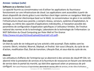 Formation HP-CSA - Cloud Service
Automation
66
Formation HP-CSA - Cloud Service Automation
66
Annexe : Lexique (suite)
Software-as-a-Service (SaaS)
La capacité fournie au consommateur est d'utiliser les applications du fournisseur
fonctionnent sur une infrastructure de cloud. Les applications sont accessibles à partir de
divers dispositifs de clients grâce à une interface client léger comme un navigateur Web (par
exemple, le courrier électronique basé sur le Web). Le consommateur ne gère ni ne contrôle
l'infrastructure cloud sous-jacente, y compris réseau, serveurs, systèmes d'exploitation, le
stockage, ou même des capacités d'applications individuelles, à l'exception possible des
paramètres de configuration d'application spécifiques à l'utilisateur limitées. De l'Institut
national des normes et de la technologie, Laboratoire de la technologie de l'information: Le
NIST Définition du Cloud Computing par Peter Mell et Tim Grance
(http://www.nist.gov/itl/cloud/upload/cloud-def-v15.pdf) .
État stable
Un état du cycle de vie indiquant qu'une activité a été accompli. États stables sont les
suivants: Décrit, initialisé, Réservé, Déployé, et finalisé. Voir aussi Lifecycle, du cycle de vie
d'action, modification État, État de transition, Lifecycle État, et sous-état du cycle de vie.
Abonné
Les utilisateurs d'affaires de l'entreprise qui se abonnent à des services de cloud HP CSA. Un
abonné initie la prestation de services et la fourniture de ressources en faisant une demande
de service dans le portail du marché, qui doit être approuvé selon un processus de pré-
configuré. Voir aussi Processus d'approbation, demande de service, offre de services, et des rôles d'utilisateur.
 