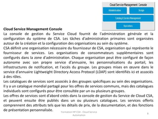 Formation HP-CSA - Cloud Service
Automation
8
Cloud Service Management Console
La console de gestion du Service Cloud fournit de l'administration générale et la
configuration du système de CSA. Les tâches d'administration primaires sont organisées
autour de la création et la configuration des organisations au sein du système.
CSA définit une organisation nécessaire du fournisseur de CSA, organisation qui représente le
fournisseur de services. Les organisations de consommateurs supplémentaires sont
configurés dans la zone d'administration. Chaque organisation peut être configuré de façon
autonome avec son propre service d'annuaire, les personnalisations du portail, les
infrastructures de notification, et l'accès du groupe. Les groupes mises en œuvre dans le
service d'annuaire Lightweight Directory Access Protocol (LDAP) sont identifiés ici et associés
à des rôles.
Les catalogues de services sont associés à des groupes spécifiques au sein des organisations.
Il y a un catalogue mondial partagé pour les offres de services communs, mais des catalogues
individuels sont configurés pour être consultée par un ou plusieurs groupes.
Les offres de services sont d'abord créés dans la console de gestion du Service de Cloud CSA,
et peuvent ensuite être publiés dans un ou plusieurs catalogues. Les services offerts
comprennent des attributs tels que les détails de prix, de la documentation, et des fonctions
de présentation personnalisée.
 
