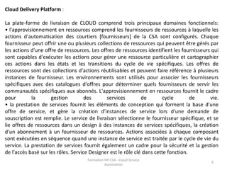 Formation HP-CSA - Cloud Service
Automation
9
Cloud Delivery Platform :
La plate-forme de livraison de CLOUD comprend trois principaux domaines fonctionnels:
• l'approvisionnement en ressources comprend les fournisseurs de ressources à laquelle les
actions d'automatisation des courtiers [fournisseurs] de la CSA sont configurés. Chaque
fournisseur peut offrir une ou plusieurs collections de ressources qui peuvent être gérés par
les actions d'une offre de ressources. Les offres de ressources identifient les fournisseurs qui
sont capables d'exécuter les actions pour gérer une ressource particulière et cartographier
ces actions dans les états et les transitions du cycle de vie spécifiques. Les offres de
ressources sont des collections d'actions réutilisables et peuvent faire référence à plusieurs
instances de fournisseur. Les environnements sont utilisés pour associer les fournisseurs
spécifiques avec des catalogues d'offres pour déterminer quels fournisseurs de servir les
communautés spécifiques aux abonnés. L'approvisionnement en ressources fournit le cadre
pour la gestion des services de cycle de vie.
• la prestation de services fournit les éléments de conception qui forment la base d'une
offre de service, et gère la création d'instances de service lors d'une demande de
souscription est remplie. Le service de livraison sélectionne le fournisseur spécifique, et se
lie offres de ressources dans un design à des instances de services spécifiques, la création
d'un abonnement à un fournisseur de ressources. Actions associées à chaque composant
sont exécutées en séquence quand une instance de service est traitée par le cycle de vie du
service. La prestation de services fournit également un cadre pour la sécurité et la gestion
de l'accès basé sur les rôles. Service Designer est le rôle clé dans cette fonction.
 