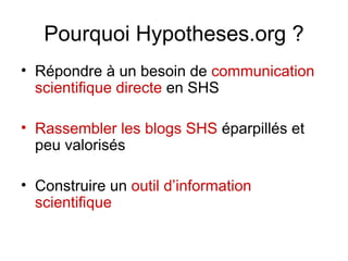 Pourquoi Hypotheses.org ? Répondre à un besoin de  communication scientifique directe  en SHS Rassembler les blogs SHS  éparpillés et peu valorisés Construire un  outil d’information scientifique 