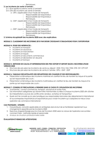 INGENIERIE - AUDIT – CONSEIL – FORMATION - CERTIFICATION
Immeuble EDUFORMATEL- B.P. 1904 Bonanjo - Douala
RCCM : RC/DLA/2015/A/3272 - N.I.U : P026812404446R
Tél.: (237) 679 66 58 58 / 694 02 94 94
Email.: info@chartered-managers.com
Web : www.chartered-managers.com
- Remarques.
2. Les incoterms de vente à l’arrivée :
2-1- Que signifie incoterms vente à l'arrivée?
2-2- Liste des incoterms de vente à l'arrivée:
a - DPU (applicable à tout mode de transport):
- Responsabilité de l'exportateur;
- Responsabilité de l'importateur;
- Remarques.
b - DAP (applicable à tout mode de transport):
- Responsabilité de l'exportateur;
- Responsabilité de l'importateur;
- Remarques.
c - DDP (applicable à tout mode de transport):
- Responsabilité de l'exportateur;
- Responsabilité de l'importateur;
- Remarques.
3. Schéma récapitulatif des incoterms 2020 avec des explications
MODULE 3. CLASSEMENT DES INCOTERMS 2010 PAR DEGRE CROISSANT D’OBLIGATIONS POUR L’EXPORTATEUR
MODULE 4. ETUDE DES INTERFACES :
• Incoterms et transport
• Incoterms et assurance
• Incoterms et manutention
• Incoterms et risques
• Incoterms et documents commerciaux
• Incoterms et déclaration en douane
• Incoterms et banque
MODULE 5. METHODE DE CALCUL ET DETERMINATION DES PRIX EXPORT ET IMPORT SELON L'INCOTERM UTILISE
VERSION 2020
• Structure des prix selon les Incoterms de vente au départ : EXW- FCA- FAS- FOB- CFR- CIF- CPT-CIP
• Structure des prix selon les Incoterms de vente à l’arrivée : DPU – DAP - DDP
MODULE 6. TABLEAUX RECAPITULATIFS DES REPARTITIONS DES CHARGES ET DES RESPONSABILITES :
• Présentation schématique des incoterms maritimes en clarifiant le lieu de transfert du risque et la partie
qui est responsable des couts ;
• Présentation schématique des incoterms multimodaux en clarifiant le lieu de transfert du risque et la
partie qui est responsable des couts ;
MODULE 7. CONSEILS ET PRECAUTIONS A PRENDRE DANS LE CHOIX ET L'UTILISATION DES INCOTERMS
• (contraintes : contrat commercial, transport, assurance et autres frais)
• Les informations obligatoires qui doivent être mentionnées ou liées à chaque incoterms 2020 afin d'éviter
les interprétations sources de conflits entre vendeur, acheteur et transporteur
• Quels sont les conseils qu'on peut prodiguer aux responsables bancaires des départements international
et aux entreprises importatrices et exportatrices pour choisir l'incoterm qui s'adaptera le mieux à leur
opération de commerce international
CAS PRATIQUES / ATELIERS
1. Cas pratiques, concrets applicables en entreprises dans le but de se familiariser rapidement aux
changements apportés par les incoterms 2020
2. Exercices d'apprentissage pour le choix de l'incoterm 2020 selon la nature de l'opération rencontrée :
comment faire : méthode rapide et personnelle
3. Analyse de situations professionnelles réelle
ÉVALUATION ET REMISE DES ATTESTATIONS
 