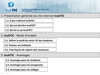 1.  Présentation générale du site internet  InukTIC 1.1.  À qui s’adresse InukTIC? 1.2. Qui est derrière InukTIC? 1.3. Qu'est-ce qu’InukTIC? 2.  InukTIC  - Mode d’emploi  2.1. Définir le profil de sortie TIC des étudiants 2.2. Évaluez vos habiletés 2.3. Trois façons de repérer des ressources 3.  InukTIC  - Avantages  3.1. Avantages pour les étudiants 3.2. Avantages pour les enseignants 3.3. Avantages pour les collèges 