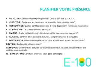 PLANIFIER VOTRE PRÉSENCE OBJECTIF:  Quel est l ’ objectif principal visé? Celui-ci doit  être S.M.A.R.T. CLIENTÈLE:  Quels sont les besoins et particularités de la clientèle visée?  RESSOURCES:  Quelles sont les ressources à votre disposition? Humaines, matérielles. ÉCHÉANCIER:  De quel temps disposez-vous? 5.  VALEUR:  Quelle est la valeur ajoutée de votre idée, son caractère innovant? 6.  ALIÉS:  Qui sont vos alliés existants, naturels, complémentaires, à conquérir?  7.  INTÉGRATION:  Comment intégrerez-vous cette activité à vos autres, pour mobiliser? OUTILS :  Quels outils utiliserez-vous? SYNERGIE:  Comment vos activités sur les médias sociaux peuvent-elles contribuer à la stratégie inter-régionale. 10.  ÉVALUATION:  Comment évaluerez-vous cette campagne? 