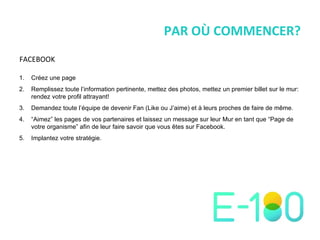 PAR OÙ COMMENCER? Créez une page Remplissez toute l ’ information pertinente, mettez des photos, mettez un premier billet sur le mur: rendez votre profil attrayant! Demandez toute l ’ équipe de devenir Fan (Like ou J ’ aime) et à leurs proches de faire de même. “ Aimez ”  les pages de vos partenaires et laissez un message sur leur Mur en tant que  “ Page de votre organisme ”  afin de leur faire savoir que vous êtes sur Facebook. Implantez votre stratégie. FACEBOOK 