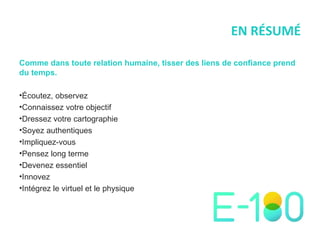 EN RÉSUMÉ Comme dans toute relation humaine, tisser des liens de confiance prend du temps. Écoutez, observez Connaissez votre objectif Dressez votre cartographie Soyez authentiques Impliquez-vous Pensez long terme Devenez essentiel  Innovez  Intégrez le virtuel et le physique 