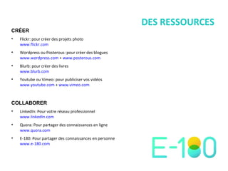 DES RESSOURCES CRÉER Flickr: pour créer des projets photo www.flickr.com Wordpress ou Posterous: pour créer des blogues www.wordpress.com  +  www.posterous.com   Blurb: pour créer des livres www.blurb.com Youtube ou Vimeo: pour publiciser vos vidéos www.youtube.com  +  www.vimeo.com COLLABORER LinkedIn: Pour votre réseau professionnel www.linkedIn.com Quora: Pour partager des connaissances en ligne www.quora.com E-180: Pour partager des connaissances en personne www.e-180.com   