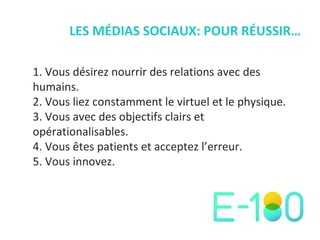 LES MÉDIAS SOCIAUX: POUR RÉUSSIR… Vous désirez nourrir des relations avec des humains. Vous liez constamment le virtuel et le physique. Vous avec des objectifs clairs et opérationalisables. Vous  êtes patients et acceptez l’erreur. Vous innovez. 
