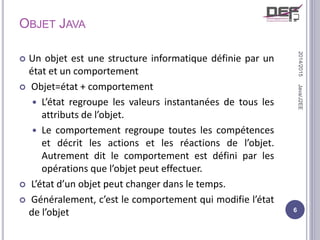 OBJET JAVA
 Un objet est une structure informatique définie par un
état et un comportement
 Objet=état + comportement
 L’état regroupe les valeurs instantanées de tous les
attributs de l’objet.
 Le comportement regroupe toutes les compétences
et décrit les actions et les réactions de l’objet.
Autrement dit le comportement est défini par les
opérations que l’objet peut effectuer.
 L’état d’un objet peut changer dans le temps.
 Généralement, c’est le comportement qui modifie l’état
de l’objet
2014/2015
6
Java/J2EE
 