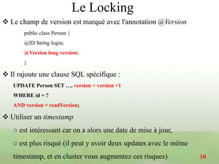  Le champ de version est marqué avec l'annotation @Version
public class Person {
@ID String login;
@Version long version;
}
 Il rajoute une clause SQL spécifique :
UPDATE Person SET …, version = version +1
WHERE id = ?
AND version = readVersion;
 Utiliser un timestamp
○ est intéressant car on a alors une date de mise à jour,
○ est plus risqué (il peut y avoir deux updates avec le même
timestamp, et en cluster vous augmentez ces risques) 10
Le Locking
 