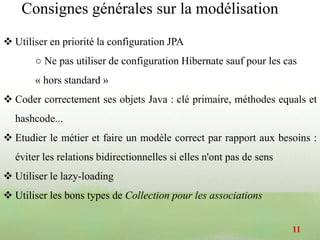  Utiliser en priorité la configuration JPA
○ Ne pas utiliser de configuration Hibernate sauf pour les cas
« hors standard »
 Coder correctement ses objets Java : clé primaire, méthodes equals et
hashcode...
 Etudier le métier et faire un modèle correct par rapport aux besoins :
éviter les relations bidirectionnelles si elles n'ont pas de sens
 Utiliser le lazy-loading
 Utiliser les bons types de Collection pour les associations
11
Consignes générales sur la modélisation
 