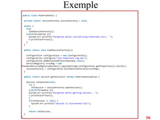 Exemple
public class HibernateUtil {
private static SessionFactory sessionFactory = null;
static {
try{
loadSessionFactory();
}catch(Exception e){
System.err.println("Exception while initializing hibernate util.. ");
e.printStackTrace();
}
}
public static void loadSessionFactory(){
Configuration configuration = new Configuration();
configuration.configure("/j2n-hibernate.cfg.xml");
configuration.addAnnotatedClass(Employee.class);
ServiceRegistry srvcReg = new
StandardServiceRegistryBuilder().applySettings(configuration.getProperties()).build();
sessionFactory = configuration.buildSessionFactory(srvcReg);
}
public static Session getSession() throws HibernateException {
Session retSession=null;
try {
retSession = sessionFactory.openSession();
}catch(Throwable t){
System.err.println("Exception while getting session.. ");
t.printStackTrace();
}
if(retSession == null) {
System.err.println("session is discovered null");
}
return retSession;
}
}
16
 