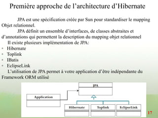 JPA est une spécification créée par Sun pour standardiser le mapping
Objet relationnel.
JPA définit un ensemble d’interfaces, de classes abstraites et
d’annotations qui permettent la description du mapping objet relationnel
Il existe plusieurs implémentation de JPA:
◦ Hibernate
◦ Toplink
◦ IBatis
◦ EclipseLink
L’utilisation de JPA permet à votre application d’être indépendante du
Framework ORM utilisé
Première approche de l’architecture d’Hibernate
17
 