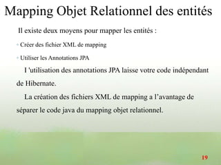 Il existe deux moyens pour mapper les entités :
◦ Créer des fichier XML de mapping
◦ Utiliser les Annotations JPA
I 'utilisation des annotations JPA laisse votre code indépendant
de Hibernate.
La création des fichiers XML de mapping a l’avantage de
séparer le code java du mapping objet relationnel.
Mapping Objet Relationnel des entités
19
 