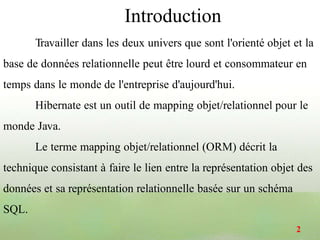 Travailler dans les deux univers que sont l'orienté objet et la
base de données relationnelle peut être lourd et consommateur en
temps dans le monde de l'entreprise d'aujourd'hui.
Hibernate est un outil de mapping objet/relationnel pour le
monde Java.
Le terme mapping objet/relationnel (ORM) décrit la
technique consistant à faire le lien entre la représentation objet des
données et sa représentation relationnelle basée sur un schéma
SQL.
Introduction
2
 