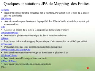 @Table
• Préciser le nom de la table concernée par le mapping. Par défaut c’est le nom de la classe
qui sera considérée
@Column
• Associer un champ de la colone à la propriété. Par défaut c’est le nom de la propriété qui
sera considérée.
@Id
• Associer un champ de la table à la propriété en tant que clé primaire
@GeneratedValue
• Demander la génération automatique de la clé primaire au besoin
@Basic
• Représenter la forme de mapping la plus simple. Cette annotation est utilisée par défaut
@Transient
• Demander de ne pas tenir compte du champ lors du mapping
@OneToMany, @ManyToOne
• Pour décrire une association de type un à plusieurs et plusieurs à un
@JoinedColumn
• Pour décrire une clé étrangère dans une table
@ManyToMany
• Pour décrire une association plusieurs à plusieurs
Etc…
Quelques annotations JPA de Mapping des Entités
20
 