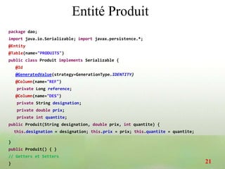 Entité Produit
package dao;
import java.io.Serializable; import javax.persistence.*;
@Entity
@Table(name="PRODUITS")
public class Produit implements Serializable {
@Id
@GeneratedValue(strategy=GenerationType.IDENTITY)
@Column(name="REF")
private Long reference;
@Column(name="DES")
private String designation;
private double prix;
private int quantite;
public Produit(String designation, double prix, int quantite) {
this.designation = designation; this.prix = prix; this.quantite = quantite;
}
public Produit() { }
// Getters et Setters
} 21
 