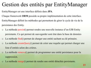 Gestion des entités par EntityManager
EntityManager est une interface définie dans JPA.
Chaque framework ORM possède sa propre implémentation de cette interface.
EntityManager définit les méthodes qui permettent de gérer le cycle de vie de la
persistance des Entity.
o La méthode persist() permet rendre une nouvelle instance d’un EJB Entity
persistante. Ce qui permet de sauvegarder sont état dans la base de données
o La méthode find() permet de charger une entité sachant sa clé primaire.
o La méthode createQuery() permet de créer une requête qui permet charger une
liste d’entités selon des crières.
o La méthode remove() permet de programmer une entité persistance pour la
suppression.
o La méthode merge() permet de rendre une entité détachée persistante.
23
 