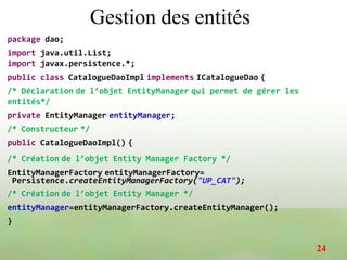 Gestion des entités
package dao;
import java.util.List;
import javax.persistence.*;
public class CatalogueDaoImpl implements ICatalogueDao {
/* Déclaration de l’objet EntityManager qui permet de gérer les
entités*/
private EntityManager entityManager;
/* Constructeur */
public CatalogueDaoImpl() {
/* Création de l’objet Entity Manager Factory */
EntityManagerFactory entityManagerFactory=
Persistence.createEntityManagerFactory("UP_CAT");
/* Création de l’objet Entity Manager */
entityManager=entityManagerFactory.createEntityManager();
}
24
 
